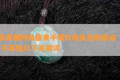 翡翠糯种白底青手镯价格及选购指南 - 不添加以下关键词