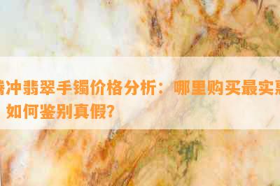 腾冲翡翠手镯价格分析：哪里购买最实惠？如何鉴别真假？