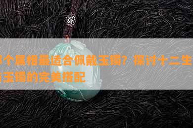 哪个属相最适合佩戴玉镯？探讨十二生肖与玉镯的完美搭配