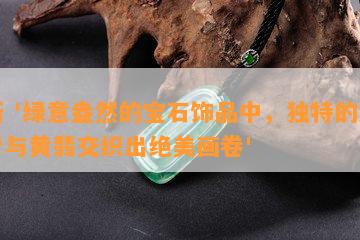 新 '绿意盎然的宝石饰品中，独特的油青与黄翡交织出绝美画卷'