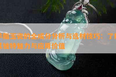 羊脂玉瓷的全成分分析与选材技巧：了解其独特魅力与应用价值