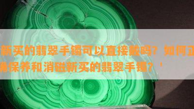 '新买的翡翠手镯可以直接戴吗？如何正确保养和消磁新买的翡翠手镯？'