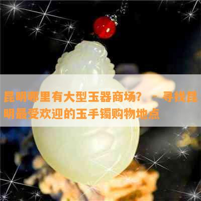 昆明哪里有大型玉器商场？ - 寻找昆明更受欢迎的玉手镯购物地点