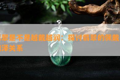 翡翠是不是越戴越润：探讨翡翠的佩戴与润泽关系