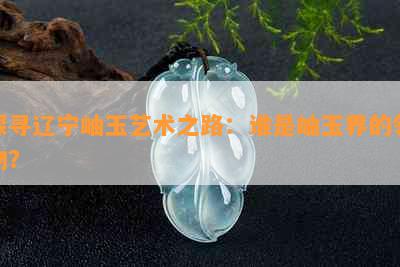 探寻辽宁岫玉艺术之路：谁是岫玉界的领物？