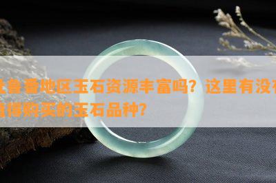 吐鲁番地区玉石资源丰富吗？这里有没有值得购买的玉石品种？