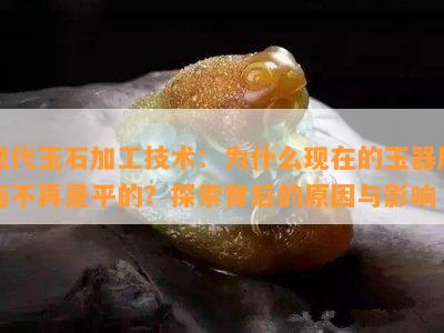 现代玉石加工技术：为什么现在的玉器后面不再是平的？探索背后的原因与影响