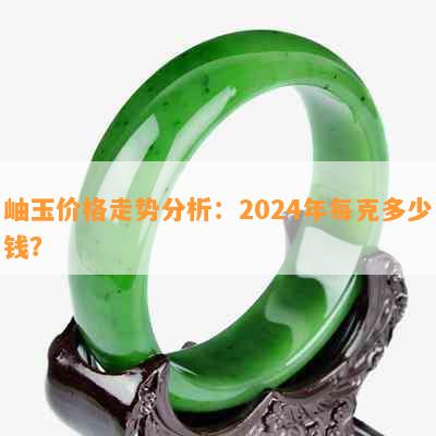 岫玉价格走势分析：2024年每克多少钱？