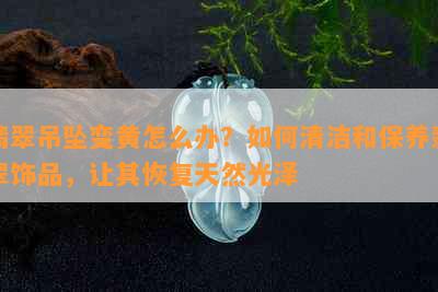 翡翠吊坠变黄怎么办？如何清洁和保养翡翠饰品，让其恢复天然光泽