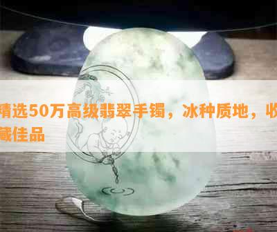 精选50万高级翡翠手镯，冰种质地，收藏佳品