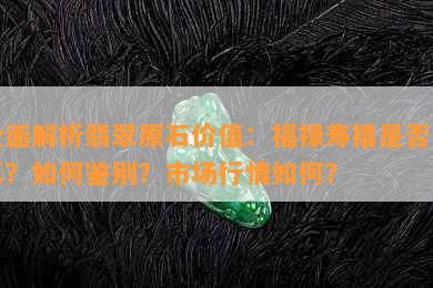 全面解析翡翠原石价值：福禄寿禧是否为真？如何鉴别？市场行情如何？