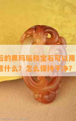 新开光后的黑玛瑙和宝石可以用水洗吗？需要注意什么？怎么保持干净？