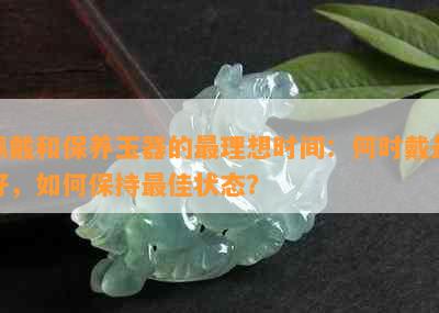 佩戴和保养玉器的最理想时间：何时戴更好，如何保持更佳状态？