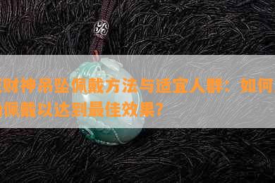 玉财神吊坠佩戴方法与适宜人群：如何正确佩戴以达到更佳效果？