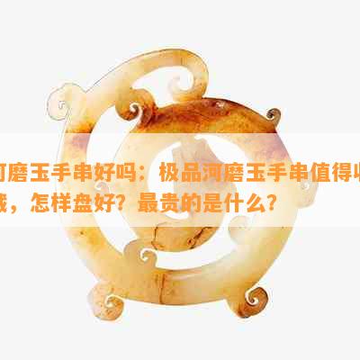 河磨玉手串好吗：极品河磨玉手串值得收藏，怎样盘好？最贵的是什么？