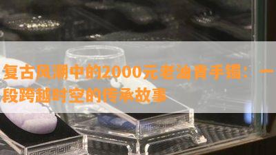 复古风潮中的2000元老油青手镯：一段跨越时空的传承故事