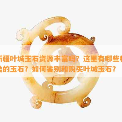 新疆叶城玉石资源丰富吗？这里有哪些种类的玉石？如何鉴别和购买叶城玉石？