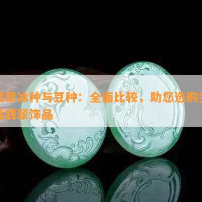 翡翠冰种与豆种：全面比较，助您选购完美翡翠饰品