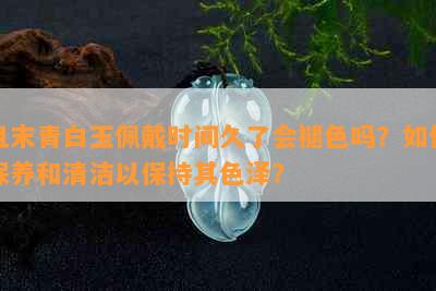 且末青白玉佩戴时间久了会褪色吗？如何保养和清洁以保持其色泽？