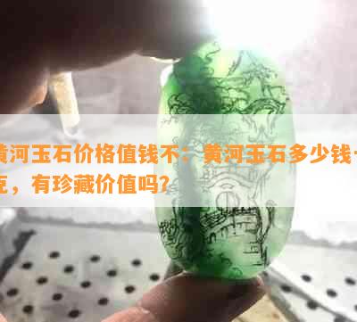 黄河玉石价格值钱不：黄河玉石多少钱一克，有珍藏价值吗？