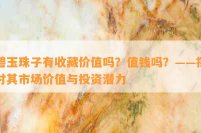 碧玉珠子有收藏价值吗？值钱吗？——探讨其市场价值与投资潜力