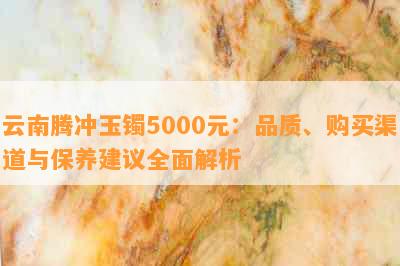 云南腾冲玉镯5000元：品质、购买渠道与保养建议全面解析